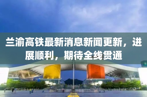 蘭渝高鐵最新消息新聞更新，進展順利，期待全線貫通