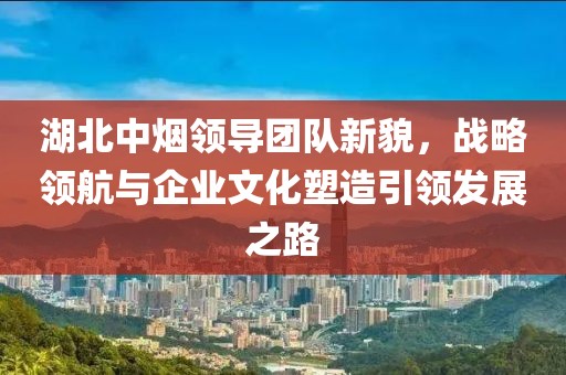 湖北中煙領導團隊新貌，戰(zhàn)略領航與企業(yè)文化塑造引領發(fā)展之路