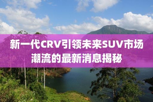 新一代CRV引領(lǐng)未來SUV市場潮流的最新消息揭秘