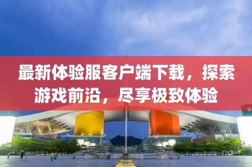 最新體驗(yàn)服客戶端下載，探索游戲前沿，盡享極致體驗(yàn)