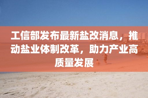 工信部發(fā)布最新鹽改消息，推動(dòng)鹽業(yè)體制改革，助力產(chǎn)業(yè)高質(zhì)量發(fā)展