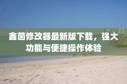 鑫菌修改器最新版下載，強(qiáng)大功能與便捷操作體驗(yàn)