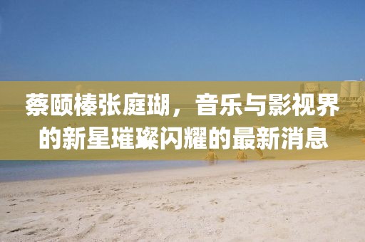 蔡頤榛張庭瑚，音樂與影視界的新星璀璨閃耀的最新消息