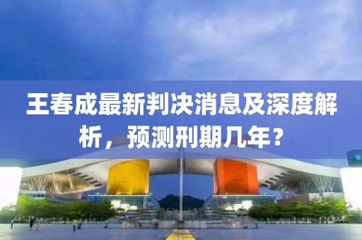 王春成最新判決消息及深度解析，預(yù)測刑期幾年？