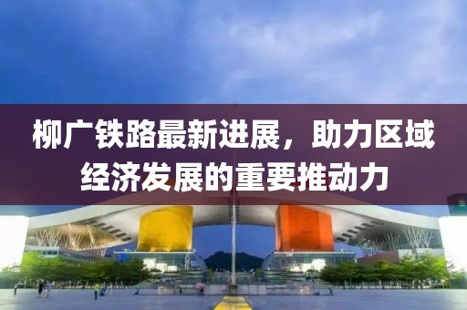 柳廣鐵路最新進(jìn)展，助力區(qū)域經(jīng)濟(jì)發(fā)展的重要推動(dòng)力
