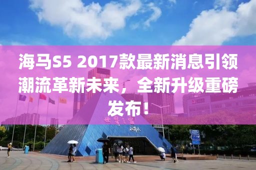 海馬S5 2017款最新消息引領(lǐng)潮流革新未來，全新升級重磅發(fā)布！
