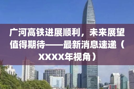 廣河高鐵進(jìn)展順利，未來展望值得期待——最新消息速遞（XXXX年視角）