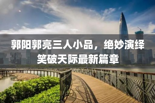 郭陽郭亮三人小品，絕妙演繹笑破天際最新篇章