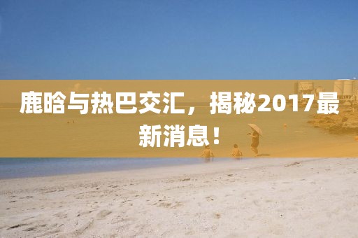 鹿晗與熱巴交匯，揭秘2017最新消息！
