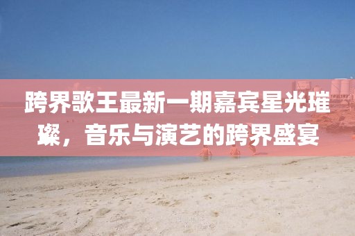 跨界歌王最新一期嘉賓星光璀璨，音樂與演藝的跨界盛宴