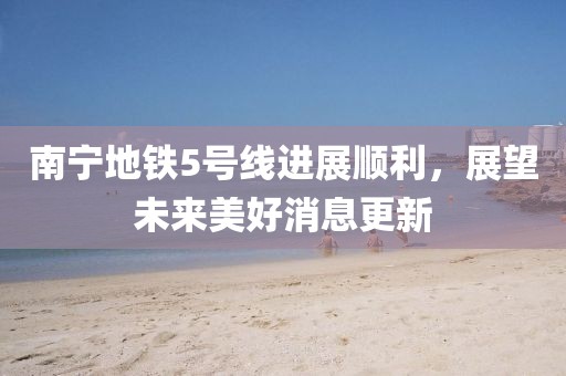 南寧地鐵5號線進展順利，展望未來美好消息更新