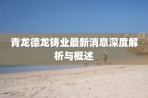 青龍德龍鑄業(yè)最新消息深度解析與概述