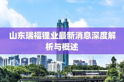 山東瑞福鋰業(yè)最新消息深度解析與概述