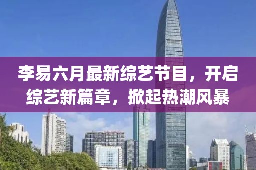 李易六月最新綜藝節(jié)目，開(kāi)啟綜藝新篇章，掀起熱潮風(fēng)暴