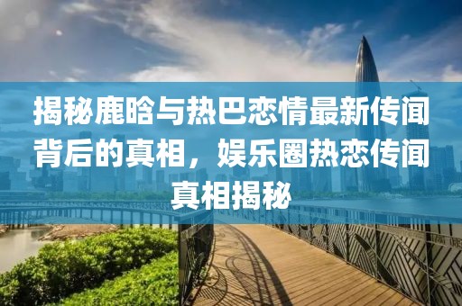 揭秘鹿晗與熱巴戀情最新傳聞背后的真相，娛樂圈熱戀傳聞?wù)嫦嘟颐? width=