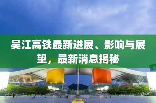 吳江高鐵最新進展、影響與展望，最新消息揭秘