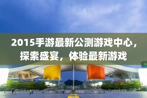 2015手游最新公測游戲中心，探索盛宴，體驗最新游戲