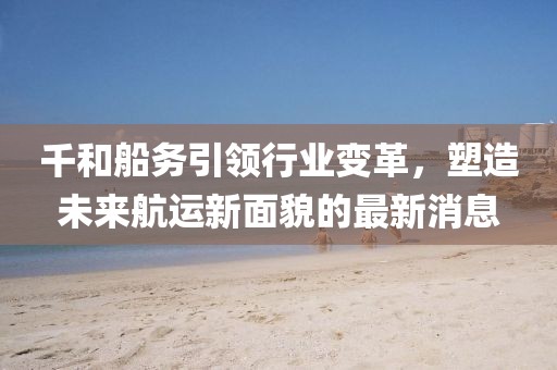 千和船務引領行業(yè)變革，塑造未來航運新面貌的最新消息