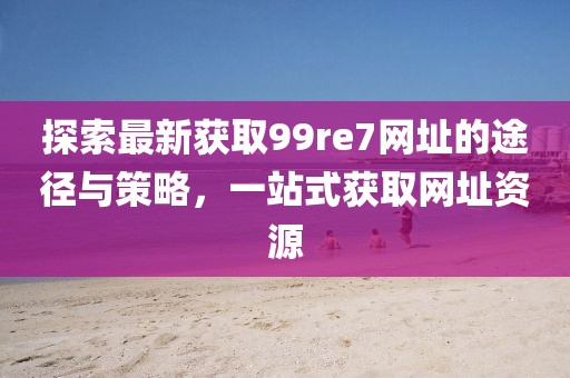 探索最新獲取99re7網(wǎng)址的途徑與策略，一站式獲取網(wǎng)址資源