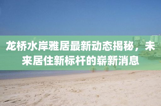 龍橋水岸雅居最新動態(tài)揭秘，未來居住新標桿的嶄新消息