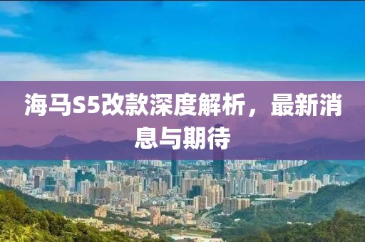海馬S5改款深度解析，最新消息與期待