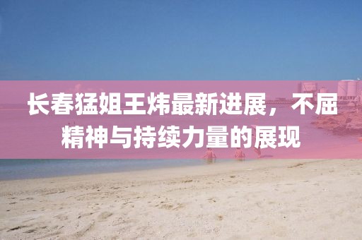 長春猛姐王煒最新進(jìn)展，不屈精神與持續(xù)力量的展現(xiàn)
