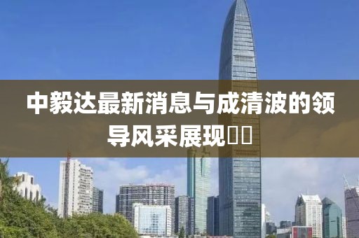 中毅達最新消息與成清波的領導風采展現(xiàn)??
