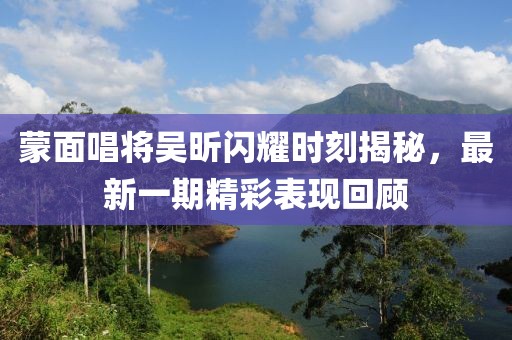 蒙面唱將吳昕閃耀時(shí)刻揭秘，最新一期精彩表現(xiàn)回顧
