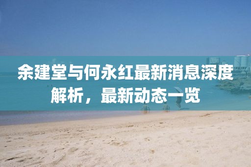 余建堂與何永紅最新消息深度解析，最新動(dòng)態(tài)一覽