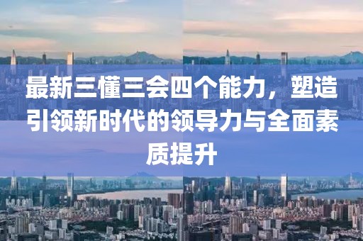 最新三懂三會(huì)四個(gè)能力，塑造引領(lǐng)新時(shí)代的領(lǐng)導(dǎo)力與全面素質(zhì)提升