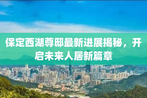 保定西湖尊邸最新進(jìn)展揭秘，開啟未來人居新篇章