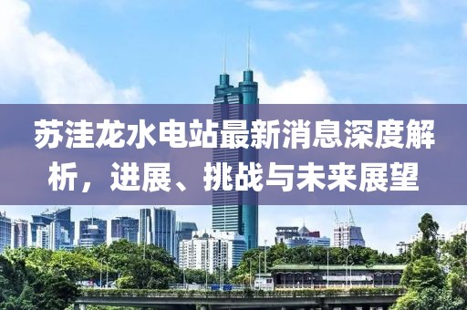 蘇洼龍水電站最新消息深度解析，進(jìn)展、挑戰(zhàn)與未來(lái)展望