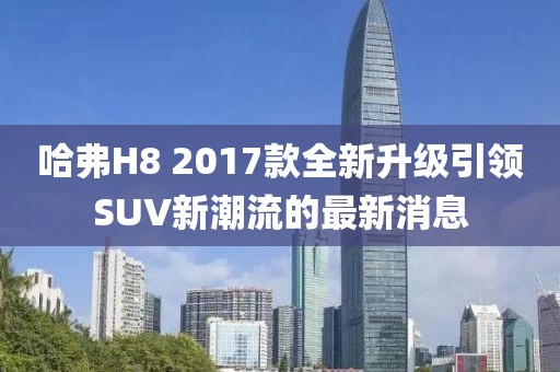 哈弗H8 2017款全新升級引領(lǐng)SUV新潮流的最新消息
