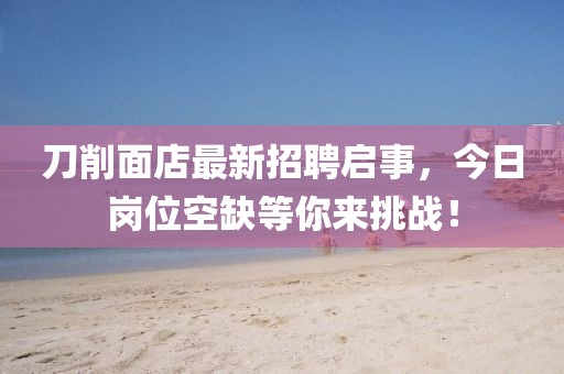 刀削面店最新招聘啟事，今日崗位空缺等你來挑戰(zhàn)！