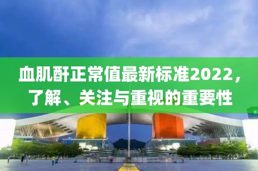 血肌酐正常值最新標(biāo)準(zhǔn)2022，了解、關(guān)注與重視的重要性