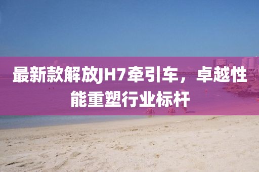 最新款解放JH7牽引車，卓越性能重塑行業(yè)標桿