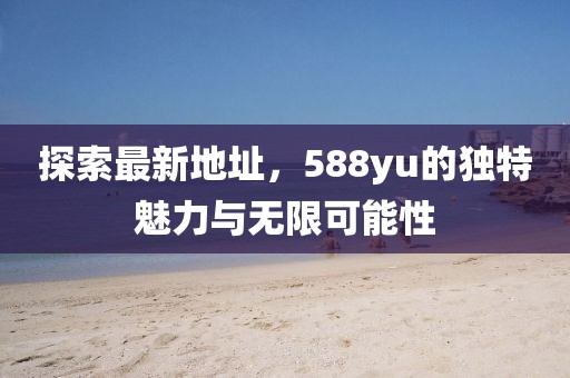 探索最新地址，588yu的獨(dú)特魅力與無限可能性