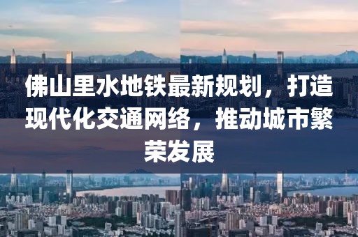 佛山里水地鐵最新規(guī)劃，打造現(xiàn)代化交通網絡，推動城市繁榮發(fā)展