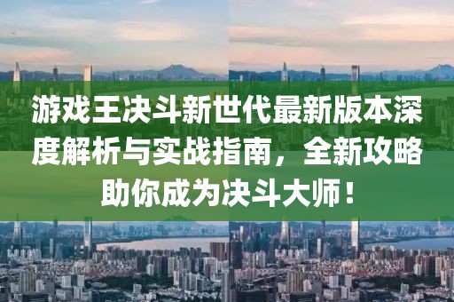 游戲王決斗新世代最新版本深度解析與實戰(zhàn)指南，全新攻略助你成為決斗大師！