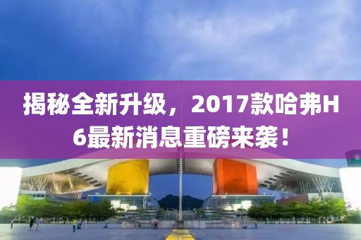 揭秘全新升級(jí)，2017款哈弗H6最新消息重磅來襲！