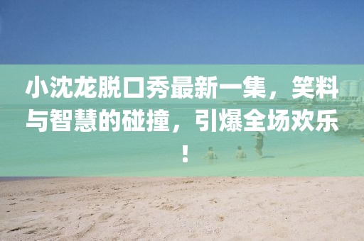 小沈龍脫口秀最新一集，笑料與智慧的碰撞，引爆全場歡樂！