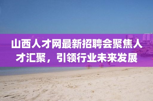 山西人才網(wǎng)最新招聘會(huì)聚焦人才匯聚，引領(lǐng)行業(yè)未來發(fā)展