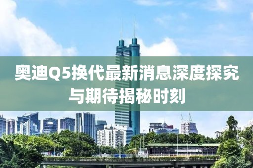 奧迪Q5換代最新消息深度探究與期待揭秘時(shí)刻