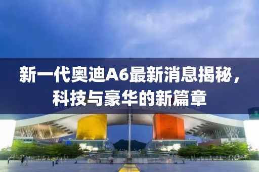 新一代奧迪A6最新消息揭秘，科技與豪華的新篇章