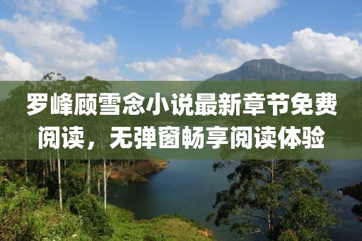 羅峰顧雪念小說(shuō)最新章節(jié)免費(fèi)閱讀，無(wú)彈窗暢享閱讀體驗(yàn)