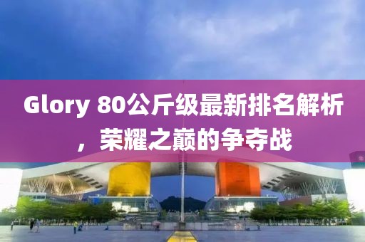 Glory 80公斤級(jí)最新排名解析，榮耀之巔的爭(zhēng)奪戰(zhàn)