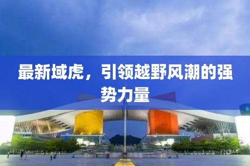 最新域虎，引領(lǐng)越野風(fēng)潮的強(qiáng)勢(shì)力量
