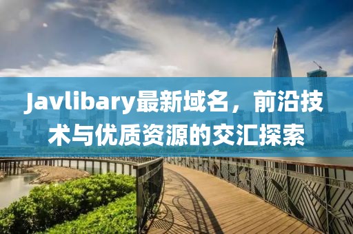 Javlibary最新域名，前沿技術(shù)與優(yōu)質(zhì)資源的交匯探索