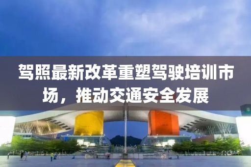 駕照最新改革重塑駕駛培訓市場，推動交通安全發(fā)展