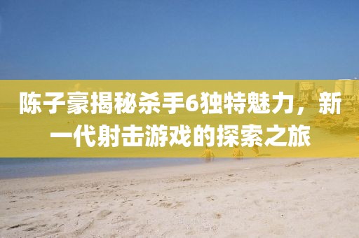 陳子豪揭秘殺手6獨(dú)特魅力，新一代射擊游戲的探索之旅